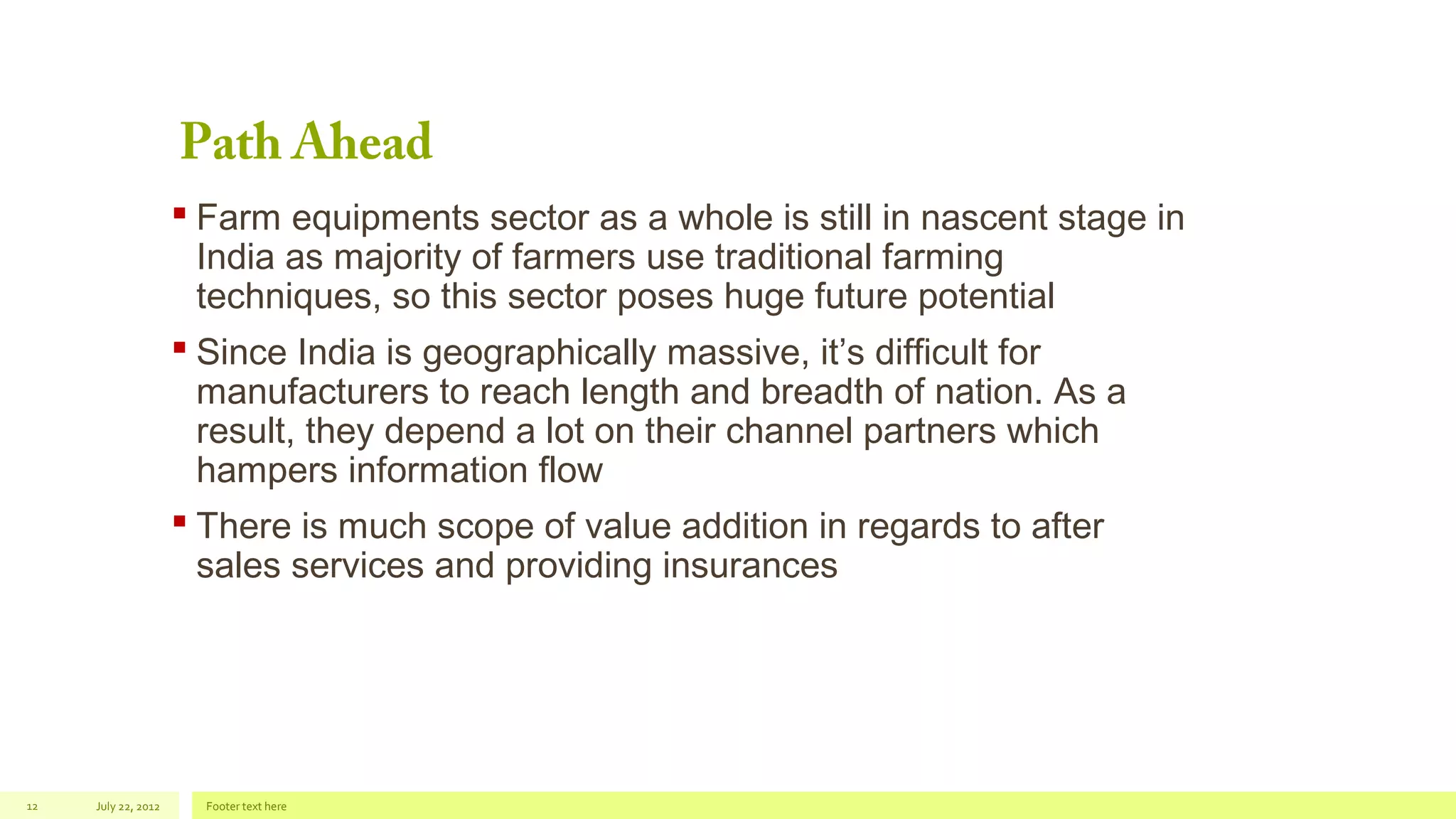 Path Ahead

 Farm equipments sector as a whole is still in nascent stage in
India as majority of farmers use traditional farming
techniques, so this sector poses huge future potential
 Since India is geographically massive, it’s difficult for
manufacturers to reach length and breadth of nation. As a
result, they depend a lot on their channel partners which
hampers information flow
 There is much scope of value addition in regards to after
sales services and providing insurances

12

July 22, 2012

Footer text here

 