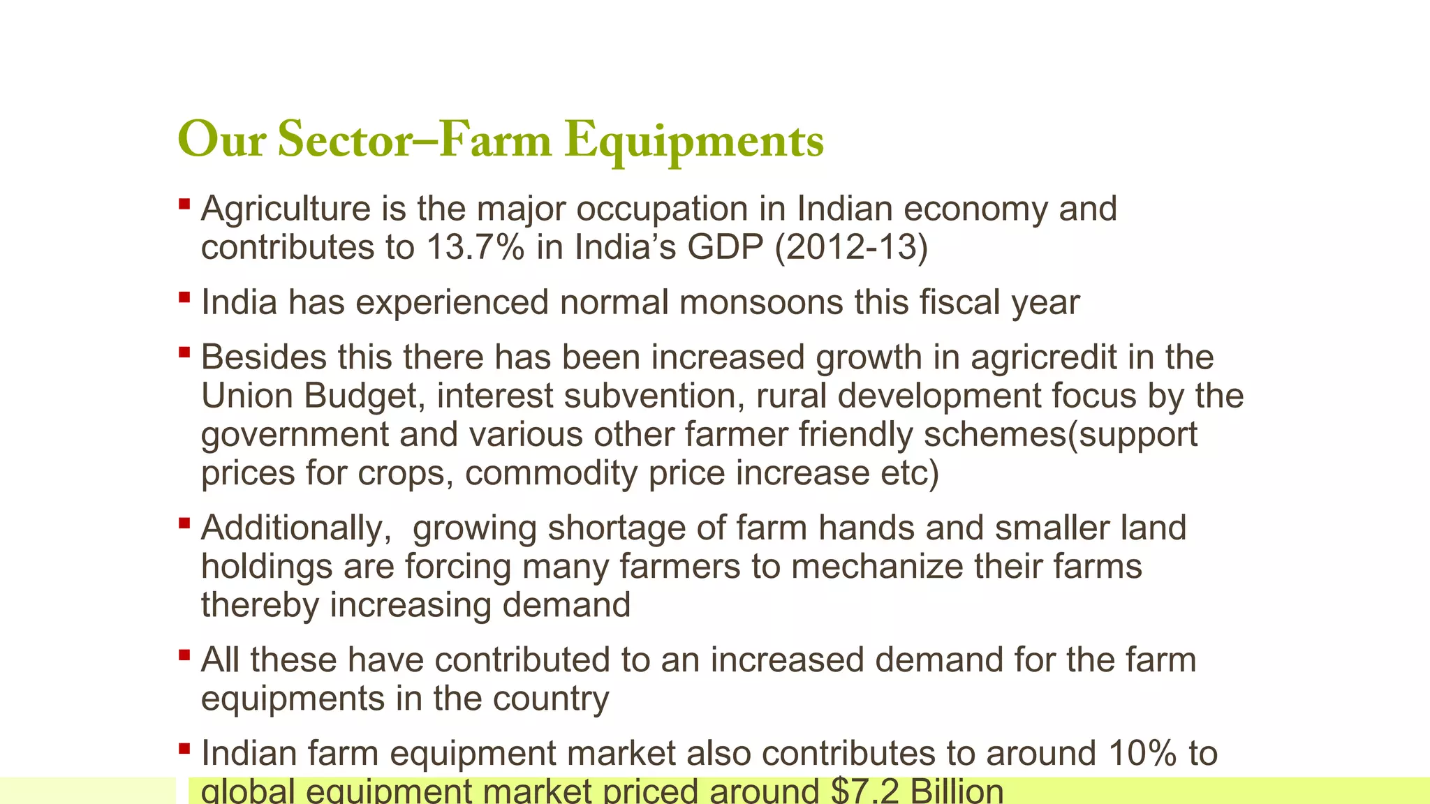 Our Sector–Farm Equipments

 Agriculture is the major occupation in Indian economy and
contributes to 13.7% in India’s GDP (2012-13)
 India has experienced normal monsoons this fiscal year
 Besides this there has been increased growth in agricredit in the
Union Budget, interest subvention, rural development focus by the
government and various other farmer friendly schemes(support
prices for crops, commodity price increase etc)
 Additionally, growing shortage of farm hands and smaller land
holdings are forcing many farmers to mechanize their farms
thereby increasing demand
 All these have contributed to an increased demand for the farm
equipments in the country
 Indian farm equipment market also contributes to around 10% to
global equipment market priced around $7.2 Billion

 