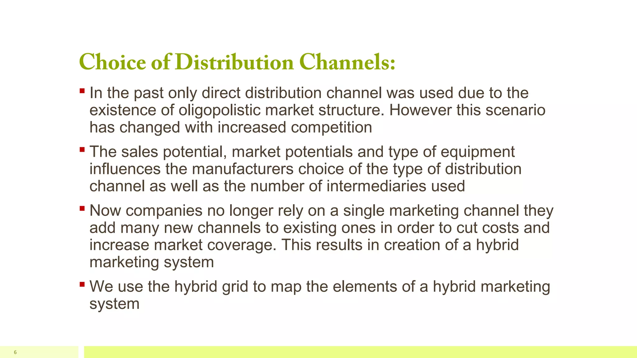 Choice of Distribution Channels:

 In the past only direct distribution channel was used due to the
existence of oligopolistic market structure. However this scenario
has changed with increased competition
 The sales potential, market potentials and type of equipment
influences the manufacturers choice of the type of distribution
channel as well as the number of intermediaries used
 Now companies no longer rely on a single marketing channel they
add many new channels to existing ones in order to cut costs and
increase market coverage. This results in creation of a hybrid
marketing system
 We use the hybrid grid to map the elements of a hybrid marketing
system
6

 
