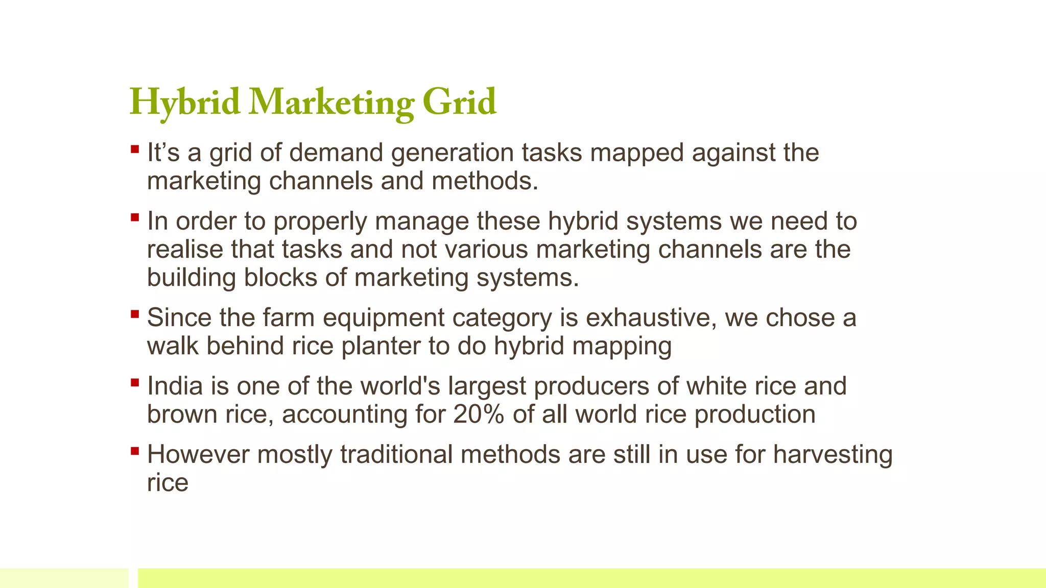 Hybrid Marketing Grid

 It’s a grid of demand generation tasks mapped against the
marketing channels and methods.
 In order to properly manage these hybrid systems we need to
realise that tasks and not various marketing channels are the
building blocks of marketing systems.
 Since the farm equipment category is exhaustive, we chose a
walk behind rice planter to do hybrid mapping
 India is one of the world's largest producers of white rice and
brown rice, accounting for 20% of all world rice production
 However mostly traditional methods are still in use for harvesting
rice

 