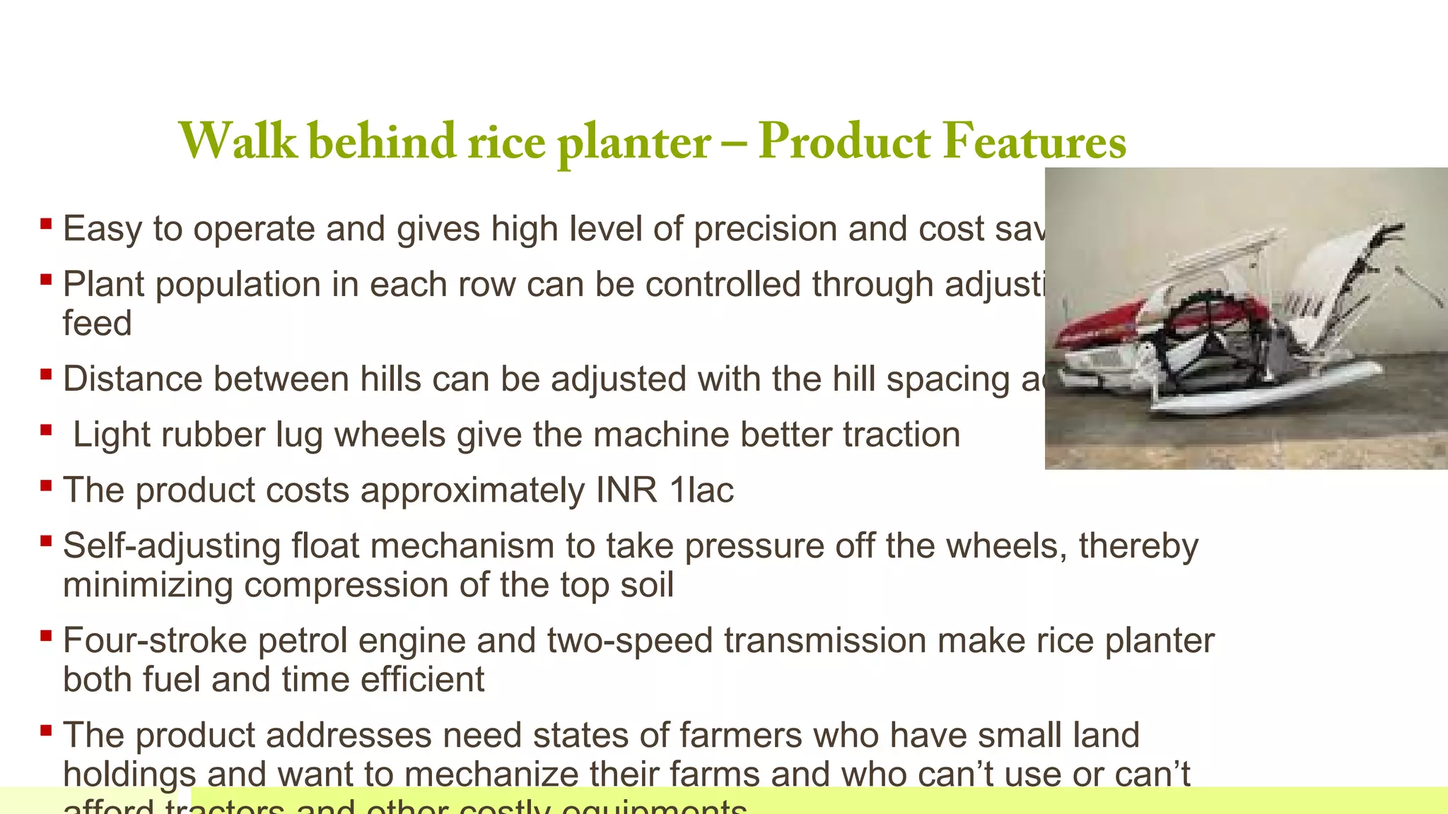 Walk behind rice planter – Product Features
 Easy to operate and gives high level of precision and cost savings
 Plant population in each row can be controlled through adjusting the seed
feed
 Distance between hills can be adjusted with the hill spacing adjustment
  Light rubber lug wheels give the machine better traction
 The product costs approximately INR 1lac
 Self-adjusting float mechanism to take pressure off the wheels, thereby
minimizing compression of the top soil
 Four-stroke petrol engine and two-speed transmission make rice planter
both fuel and time efficient
 The product addresses need states of farmers who have small land
holdings and want to mechanize their farms and who can’t use or can’t

 