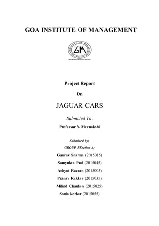 GOA INSTITUTE OF MANAGEMENT
Project Report
On
JAGUAR CARS
Submitted To:
Professor N. Meenakshi
Submitted by:
GROUP 5(Section A)
Gaurav Sharma (2015015)
Samyukta Paul (2015045)
Achyut Razdan (2015005)
Pranav Kakkar (2015035)
Milind Chauhan (2015025)
Sonia kerkar (2015055)
 