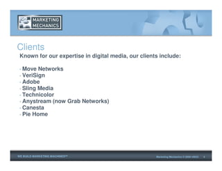 Clients
 Known for our expertise in digital media, our clients include:

 • Move Networks
 • VeriSign
 • Adobe
 • Sling Media
 • Technicolor
 • Anystream (now Grab Networks)
 • Canesta
 • Pie Home




WE BUILD MARKETING MACHINESSM                        Marketing Mechanics © 2009 v0623   4
 