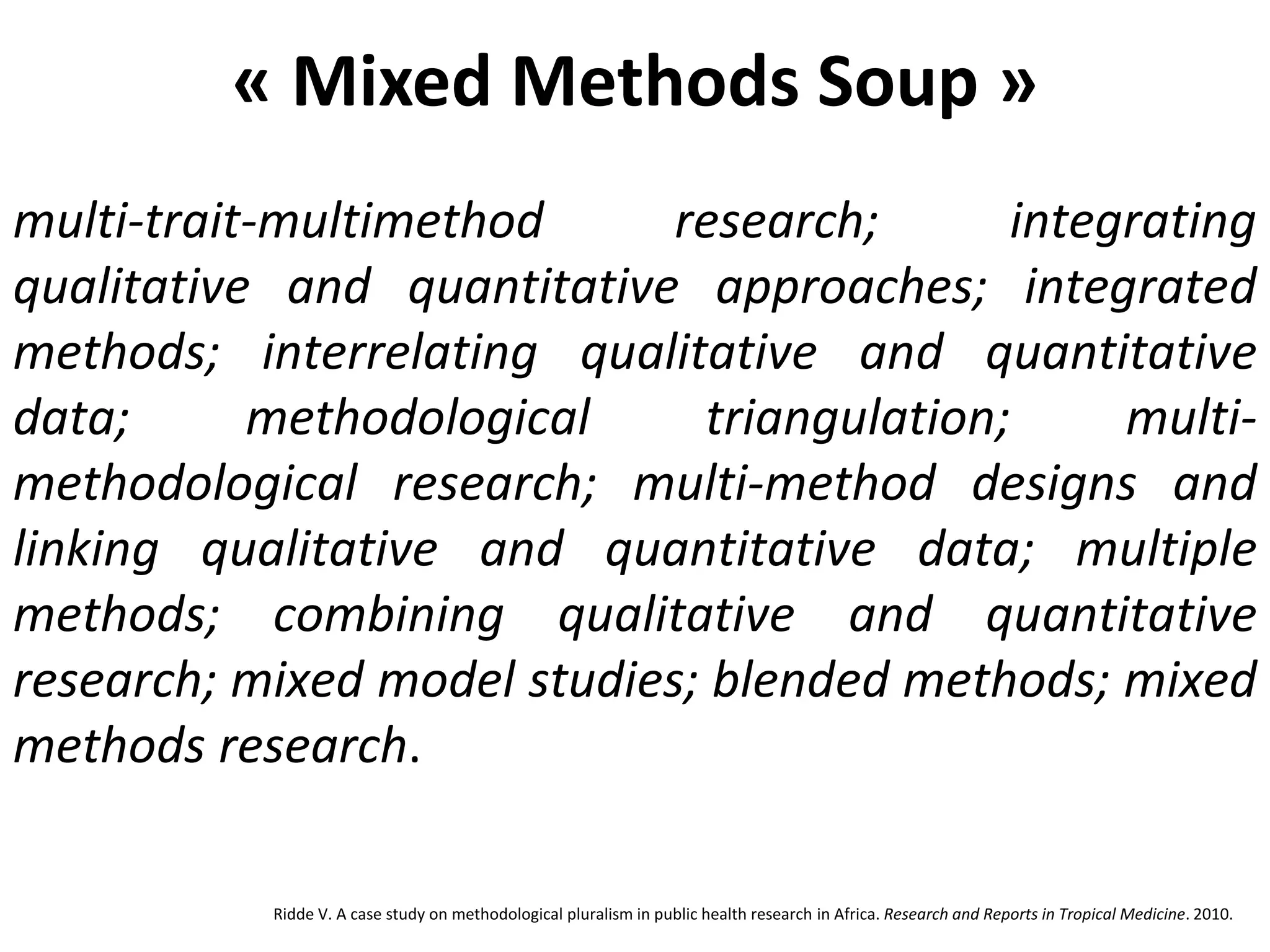 « Mixed Methods Soup »
multi-trait-multimethod research; integrating
qualitative and quantitative approaches; integrated
methods; interrelating qualitative and quantitative
data; methodological triangulation; multi-
methodological research; multi-method designs and
linking qualitative and quantitative data; multiple
methods; combining qualitative and quantitative
research; mixed model studies; blended methods; mixed
methods research.
Ridde V. A case study on methodological pluralism in public health research in Africa. Research and Reports in Tropical Medicine. 2010.
 