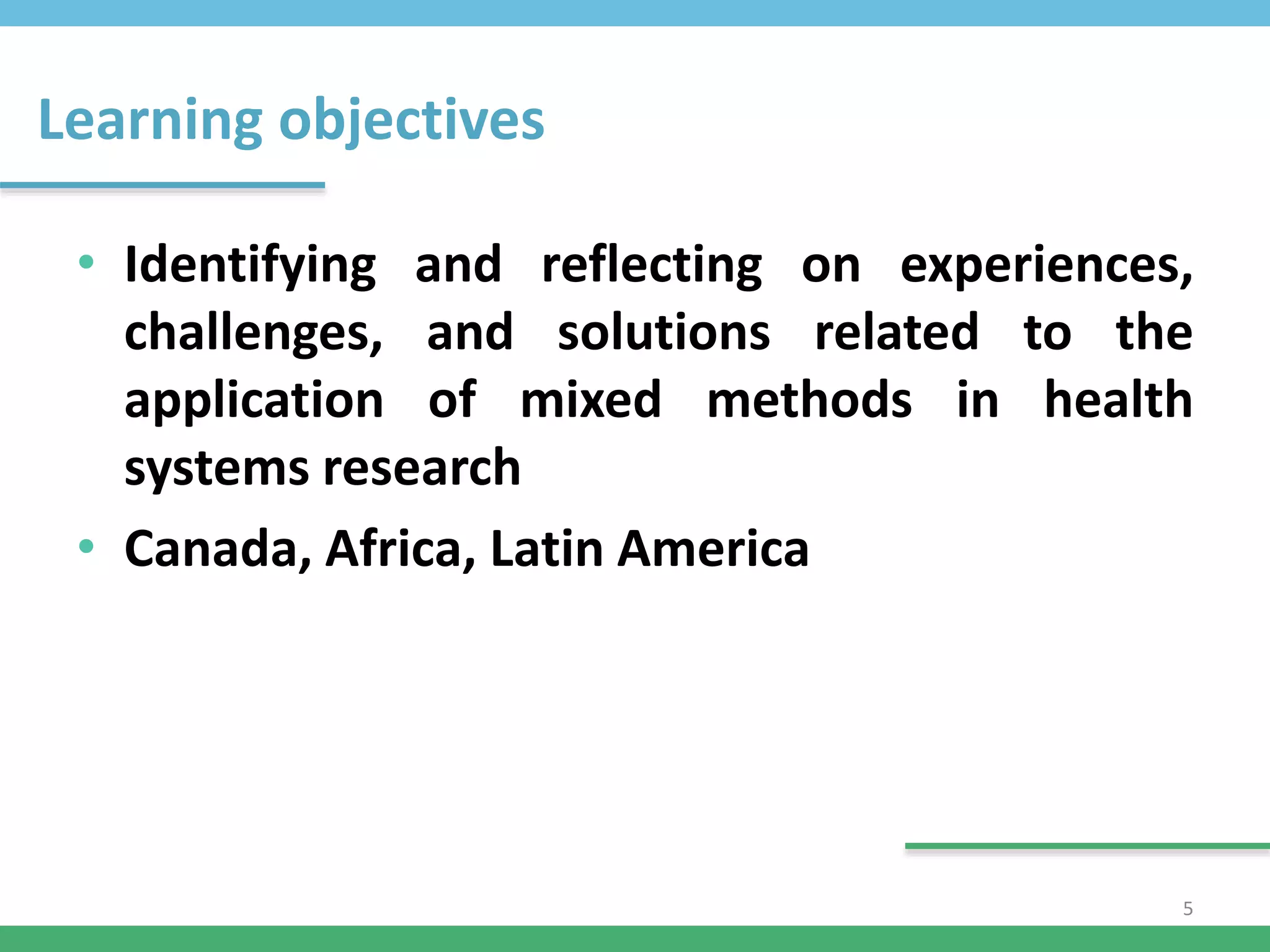 Learning objectives
• Identifying and reflecting on experiences,
challenges, and solutions related to the
application of mixed methods in health
systems research
• Canada, Africa, Latin America
5
 