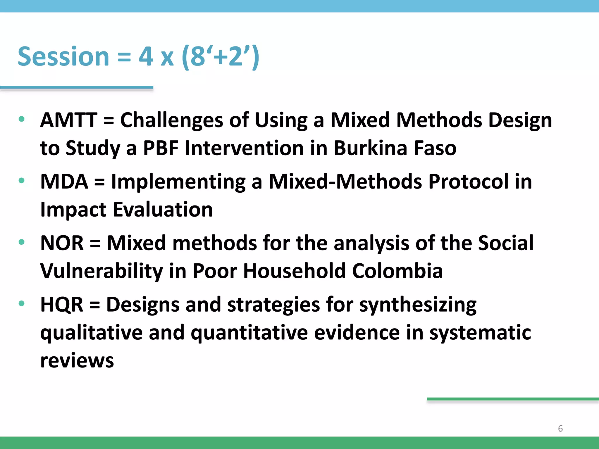 Session = 4 x (8‘+2’)
• AMTT = Challenges of Using a Mixed Methods Design
to Study a PBF Intervention in Burkina Faso
• MDA = Implementing a Mixed-Methods Protocol in
Impact Evaluation
• NOR = Mixed methods for the analysis of the Social
Vulnerability in Poor Household Colombia
• HQR = Designs and strategies for synthesizing
qualitative and quantitative evidence in systematic
reviews
6
 