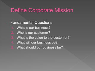 - Fundamental Questions
1. What is our business?
2. Who is our customer?
3. What is the value to the customer?
4. What will our business be?
5. What should our business be?
 