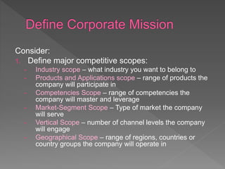 Consider:
1. Define major competitive scopes:
- Industry scope – what industry you want to belong to
- Products and Applications scope – range of products the
company will participate in
- Competencies Scope – range of competencies the
company will master and leverage
- Market-Segment Scope – Type of market the company
will serve
- Vertical Scope – number of channel levels the company
will engage
- Geographical Scope – range of regions, countries or
country groups the company will operate in
 