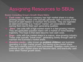 Boston Consulting Group’s Growth Share Matrix
 Cash cows - is where a company has high market share in a slow-
growing industry. These units typically generate cash in excess of the
amount of cash needed to maintain the business. They are regarded
as staid and boring, in a "mature" market, yet corporations value
owning them due to their cash generating qualities.
 Stars - are units with a high market share in a fast-growing industry.
They are graduated question marks with a market or niche leading
trajectory. The hope is that stars become next cash cows.
 Dogs - units with low market share in a mature, slow-growing industry.
These units typically "break even", generating barely enough cash to
maintain the business's market share.
 Question marks - (also known as problem children) are business
operating in a high market growth, but having a low market share.
They are a starting point for most businesses. Question marks have a
potential to gain market share and become stars, and eventually cash
cows when market growth slows.
 