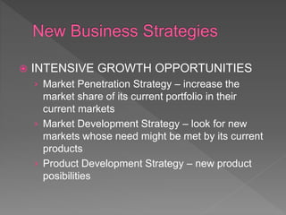  INTENSIVE GROWTH OPPORTUNITIES
› Market Penetration Strategy – increase the
market share of its current portfolio in their
current markets
› Market Development Strategy – look for new
markets whose need might be met by its current
products
› Product Development Strategy – new product
posibilities
 