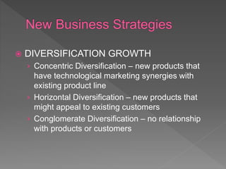  DIVERSIFICATION GROWTH
› Concentric Diversification – new products that
have technological marketing synergies with
existing product line
› Horizontal Diversification – new products that
might appeal to existing customers
› Conglomerate Diversification – no relationship
with products or customers
 