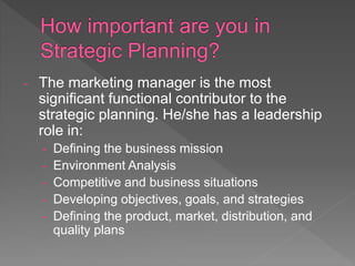 - The marketing manager is the most
significant functional contributor to the
strategic planning. He/she has a leadership
role in:
- Defining the business mission
- Environment Analysis
- Competitive and business situations
- Developing objectives, goals, and strategies
- Defining the product, market, distribution, and
quality plans
 