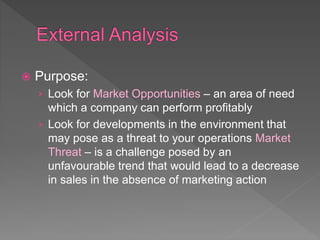  Purpose:
› Look for Market Opportunities – an area of need
which a company can perform profitably
› Look for developments in the environment that
may pose as a threat to your operations Market
Threat – is a challenge posed by an
unfavourable trend that would lead to a decrease
in sales in the absence of marketing action
 