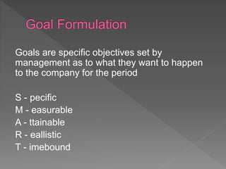 Goals are specific objectives set by
management as to what they want to happen
to the company for the period
S - pecific
M - easurable
A - ttainable
R - eallistic
T - imebound
 