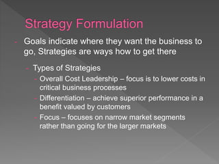 - Goals indicate where they want the business to
go, Strategies are ways how to get there
- Types of Strategies
- Overall Cost Leadership – focus is to lower costs in
critical business processes
- Differentiation – achieve superior performance in a
benefit valued by customers
- Focus – focuses on narrow market segments
rather than going for the larger markets
 