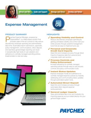 Attract and Hire      Guide and Support     Manage and Direct          Develop and Retain




Expense Management

PRODUCT SUMMARY                                             HIGHLIGHTS


P                                                             ✓ Spending Visibility and Control
        aychex Expense Manager, powered by
        ExpenseWire®, is a Web-based solution that              Reduce discretionary employee spending by
        provides state-of-the-art controls to help reduce       gaining centralized visibility and control over your
discretionary employee spending and administrative              entire process through powerful management
labor time. Automated report submissions, approvals,            tools that are easy to implement and use.
policy management, communications, direct deposit,
and seamless general ledger reporting can result              ✓ Personal and Corporate
                                                                Credit Card Imports
in exceptionally high levels of user adoption and
                                                                Save time and increase accuracy through direct
adherence to centrally managed spending policies.
                                                                imports of expense data from personal and
Implementation is fast and easy.
                                                                corporate credit card vendors.
                                                              ✓ Process Controls and
                                                                Policy Enforcement
                                                                Increase adherence to centrally managed
                                                                spending policies through easy-to-use process
                                                                controls and policy communication tools.
                                                              ✓ Instant Status Updates
                                                                Improve employee morale and adherence to
                                                                centrally managed expense policies by instantly
                                                                addressing and communicating status updates
                                                                through automated system tools.

                                                              ✓ Automated Direct Deposit
                                                                Save time and increase accuracy through
                                                                automated direct deposit expense
                                                                reimbursements.
                                                              ✓ General Ledger Imports
                                                                Save administrative labor time and frustration by
                                                                importing expense account detail directly into your
                                                                general ledger system.
 