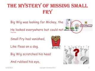 The Mystery of Missing Small
Fry
Big Wig was looking for Mickey, the Small Fry.
He looked everywhere but could not find him …
find him.
Small Fry had vanished,
Like fleas on a dog.
Big Wig scratched his head
And rubbed his eye.
6/23/2013 copyright rolandtan2013 1
 