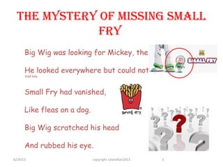 The MysTery of Missing sMall
fry
Big Wig was looking for Mickey, the Small Fry.
He looked everywhere but could not find him …
find him.
Small Fry had vanished,
Like fleas on a dog.
Big Wig scratched his head
And rubbed his eye.
6/24/13 copyright rolandtan2013 1
 