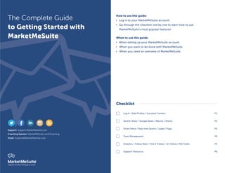 The Complete Guide 
to Getting Started with 
MarketMeSuite 
Support: Support.MarketMeSuite.com 
Coaching Session: MarketMeSuite.com/Coaching 
Email: Support@MarketMeSuite.com 
Organize, Prioritize & Engage on Social 
Checklist 
Log In / Add Profiles / Constant Contact 
Send & Share / Google News / Macros / Shorty 
Smart Inbox / Real-time Search / Leads / Flags 
Team Management 
Analytics / Follow Back / Find & Follow / Un-follow / RSS Feeds 
Support/ Resource 
P1. 
P2. 
P3. 
P4. 
P5. 
P6. 
     
How to use this guide: 
 Log in to your MarketMeSuite account. 
 Go through the checklist one by one to learn how to use 
MarketMeSuite’s most popular features! 
When to use this guide: 
 When setting up your MarketMeSuite account. 
 When you want to do more with MarketMeSuite. 
 When you need an overview of MarketMeSuite. 
 