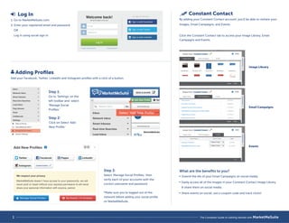 Image Library 
Email Campaigns 
Events 
The Complete Guide to 
Setting up MarketMeSuite 
 Log In 
1. Go to MarketMeSuite.com. 
2. Enter your registered email and password 
OR 
Log in using social sign in. 
 Adding Profiles 
Add your Facebook, Twitter, LinkedIn and Instagram profiles with a click of a button. 
1 
Step 1: 
Go to ‘Settings’ on the 
left toolbar and select 
’Manage Social 
Profiles.’ 
Step 3: 
Select 'Manage Social Profiles,' then 
verify each of your accounts with the 
correct username and password. 
*Make sure you’re logged out of the 
network before adding your social profile 
on MarketMeSuite. 
Step 2: 
Click on Select ‘Add 
New Profile.’ 
Select ‘Add New Profile’ 
Constant Contact 
By adding your Constant Contact account, you’ll be able to reshare your 
Images, Email Campaigns, and Events. 
Click the Constant Contact tab to access your Image Library, Email 
Campaigns and Events. 
What are the benefits to you? 
 Extend the life of your Email Campaigns on social media. 
 Easily access all of the images in your Constant Contact Image Library 
 share them on social media. 
 Share events on social, use a coupon code and track clicks! 
1 The Complete Guide to Getting Started with MarketMeSuite 
 