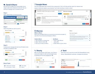 Send  Share: 
Now that you’ve added your social profiles, you’re 
ready to post across networks in one click. You can 
send your message now or schedule for later! 
Step 1: 
Select ‘Send  Share’ on the top tool bar. 
Step 2: 
Select the profiles you want to post to. 
Step 3: 
Compose your message and send now OR select a time 
and date to schedule for later. 
 Macros: 
What is a Macro: 
Macros are messages that you can save and use over and over again to 
save time. You can save any message as a Macro. 
 Shorty 
With our link shortener, AKA ‘Shorty,’ you’re able to 
shorten the length of a URL and track which posts 
are getting you the most engagement! 
 Sent 
Track every click to any link you share with MarketMeSuite using 
'Shorty,' MarketMeSuite's automatic, trackable link shortener. 
Google News 
Find the Google News tab to the left of the compose box. Click on the tab and then search for relevant news 
based on keywords related to your business. You’ll never be without content to share! 
Create a Macro: 
1. Type message in compose box 
2. Select ‘Macros’ button 
3. Click ‘yes’ to save as a Macro 
Use Macro: 
1. Select ‘Open Macros’ 
button 
2. Select Macro of your choice 
 
 
Twitter direct message 
Link shortener - Shorty 
 
 
Add images 
Macros 
  
Quick Tools: 
 
2 The Complete Guide to Getting Started with MarketMeSuite 
 