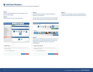 Add Team Members 
Add team members to help manage your social media marketing and engagement. 
Step 1: 
Click on ‘Team Management’ under ‘Collaborate’ on the 
lower left side toolbar. 
Step 2: 
Select ‘Add New Team’ and name your team. 
Step 3: 
Start adding team members by selecting ‘Add Team 
Member’ on the right side. 
Step 4: 
Once you have decided which social profiles the team will 
have access to, you can then add the team members by 
adding the email address they used to sign up for 
MarketMeSuite. 
Step 5: 
When your team member logs into their MarketMeSuite 
account, they will be able to see which teams they are on. 
You can add or remove team members and social profiles 
with the click of a button if you’re the owner of the team. 
4 The Complete Guide to Getting Started with MarketMeSuite 
 