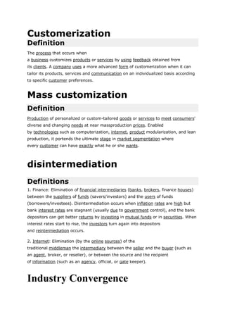 Customerization
Definition
The process that occurs when
a business customizes products or services by using feedback obtained from
its clients. A company uses a more advanced form of customerization when it can
tailor its products, services and communication on an individualized basis according
to specific customer preferences.



Mass customization
Definition
Production of personalized or custom-tailored goods or services to meet consumers'
diverse and changing needs at near massproduction prices. Enabled
by technologies such as computerization, internet, product modularization, and lean
production, it portends the ultimate stage in market segmentation where
every customer can have exactly what he or she wants.




disintermediation
Definitions
1. Finance: Elimination of financial intermediaries (banks, brokers, finance houses)
between the suppliers of funds (savers/investors) and the users of funds
(borrowers/investees). Disintermediation occurs when inflation rates are high but
bank interest rates are stagnant (usually due to government control), and the bank
depositors can get better returns by investing in mutual funds or in securities. When
interest rates start to rise, the investors turn again into depositors
and reintermediation occurs.

2. Internet: Elimination (by the online sources) of the
traditional middleman the intermediary between the seller and the buyer (such as
an agent, broker, or reseller), or between the source and the recipient
of information (such as an agency, official, or gate keeper).



Industry Convergence
 