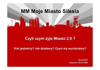 MM Moje Miasto Silesia




       Czyli czym Ŝyje Miasto 2.0 ?

Kim jesteśmy? Jak działamy? Czym się wyróŜniamy?


                                             Spodek2.0
                                    Katowice 29.03.2008
 