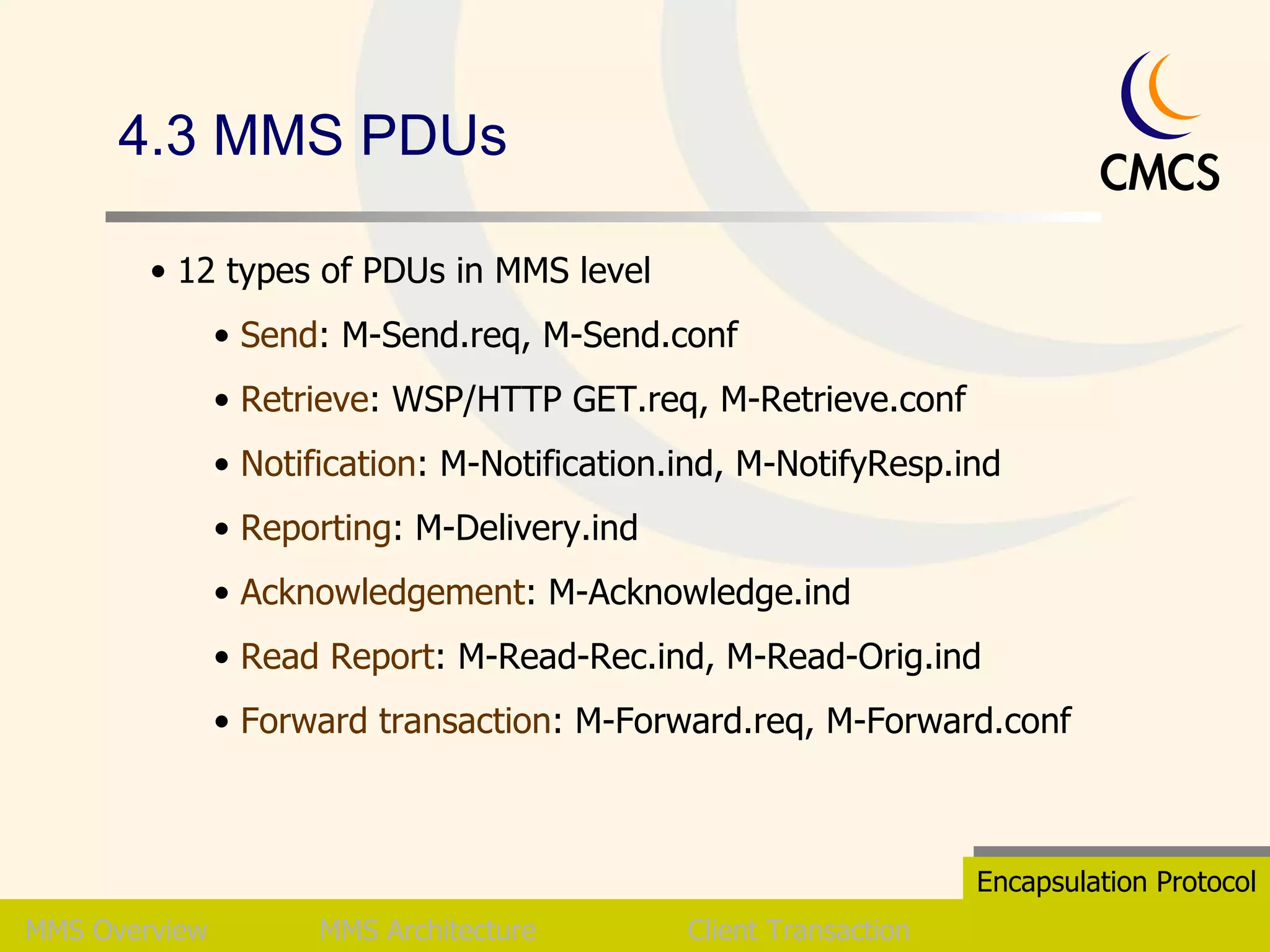 4.3 MMS PDUs MMS   Overview MMS Architecture Client Transaction Encapsulation Protocol 12 types of PDUs in MMS level Send : M-Send.req, M-Send.conf Retrieve : WSP/HTTP GET.req, M-Retrieve.conf Notification : M-Notification.ind, M-NotifyResp.ind Reporting : M-Delivery.ind Acknowledgement : M-Acknowledge.ind Read Report : M-Read-Rec.ind, M-Read-Orig.ind Forward transaction : M-Forward.req, M-Forward.conf  