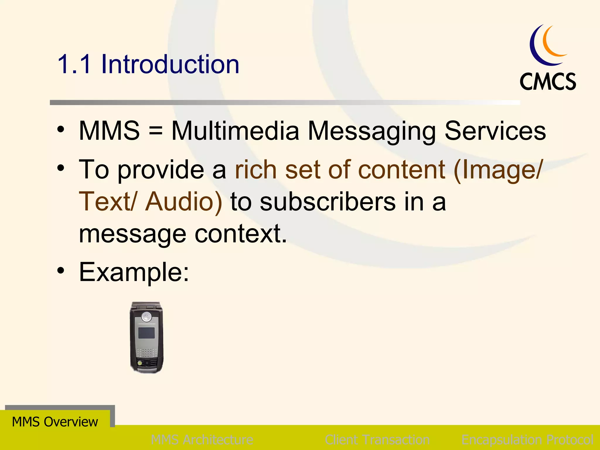 1.1 Introduction MMS = Multimedia Messaging Services To provide a  rich set of content (Image/ Text/ Audio)  to subscribers in a message context. Example:  MMS Overview MMS Architecture Client Transaction Encapsulation Protocol 