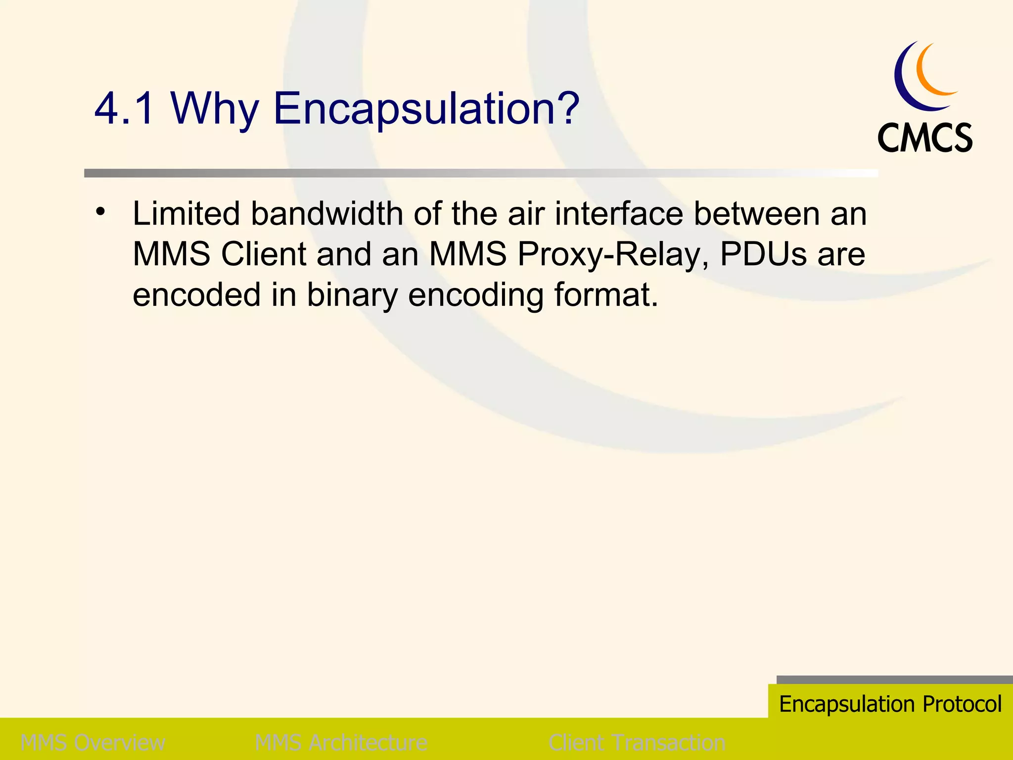 4.1 Why Encapsulation? Limited bandwidth of the air interface between an MMS Client and an MMS Proxy-Relay, PDUs are encoded in binary encoding format. MMS   Overview MMS Architecture Client Transaction Encapsulation Protocol 