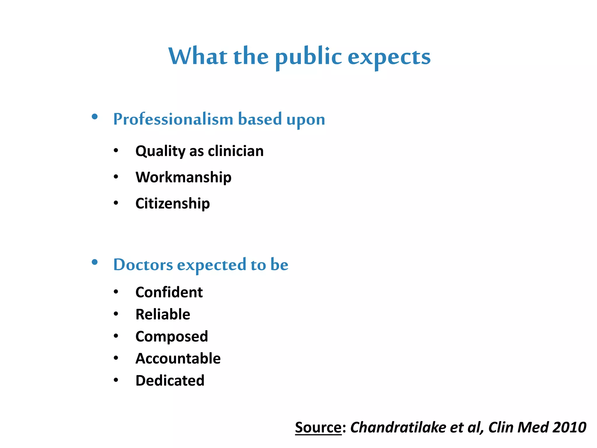 What the public expects
Mr. John Doe ( General Manager )
• Professionalism based upon
• Quality as clinician
• Workmanship
• Citizenship
• Doctors expected to be
• Confident
• Reliable
• Composed
• Accountable
• Dedicated
Source: Chandratilake et al, Clin Med 2010
 