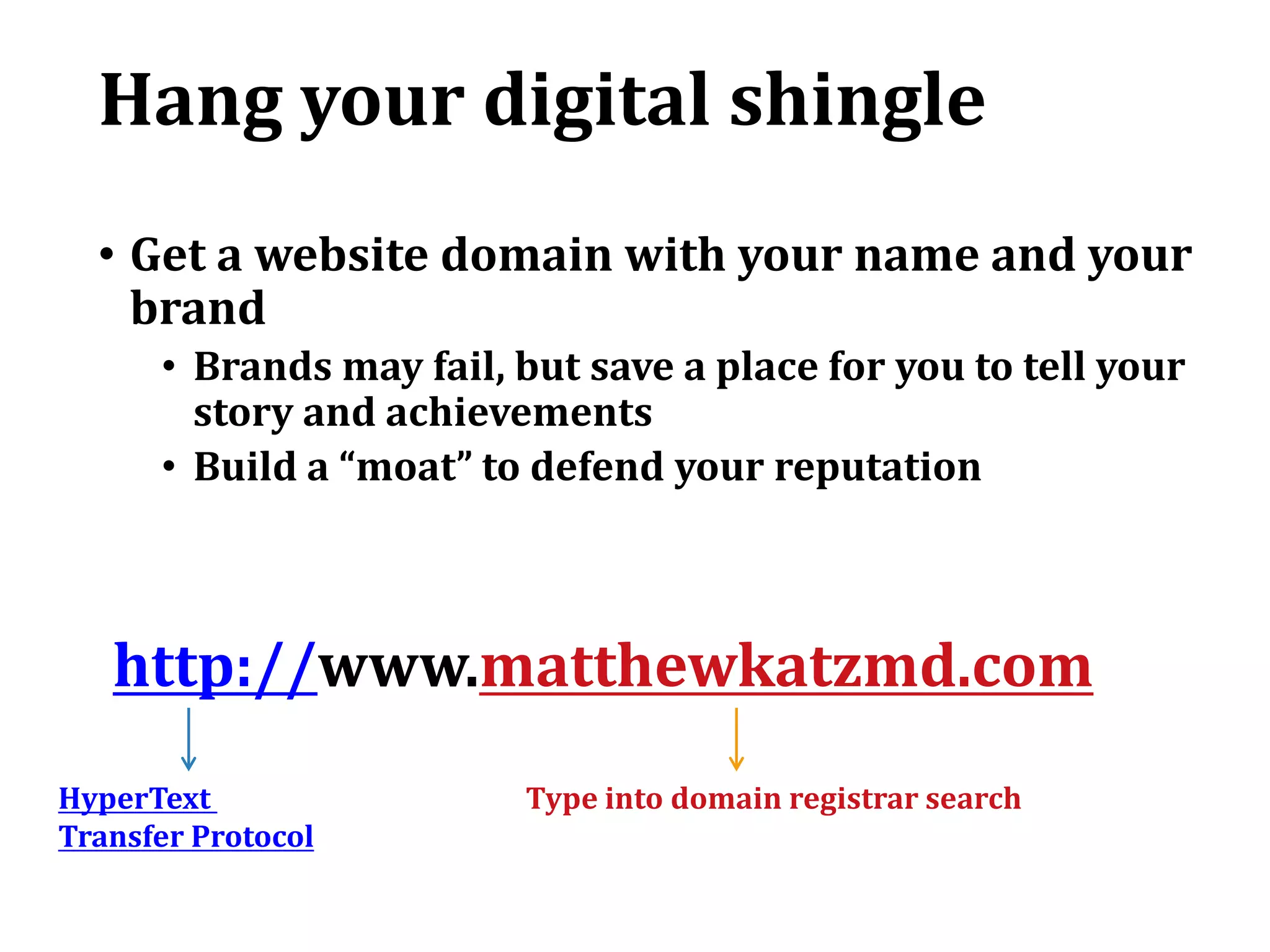 Hang your digital shingle
• Get a website domain with your name and your
brand
• Brands may fail, but save a place for you to tell your
story and achievements
• Build a “moat” to defend your reputation
http://www.matthewkatzmd.com
Type into domain registrar searchHyperText
Transfer Protocol
 