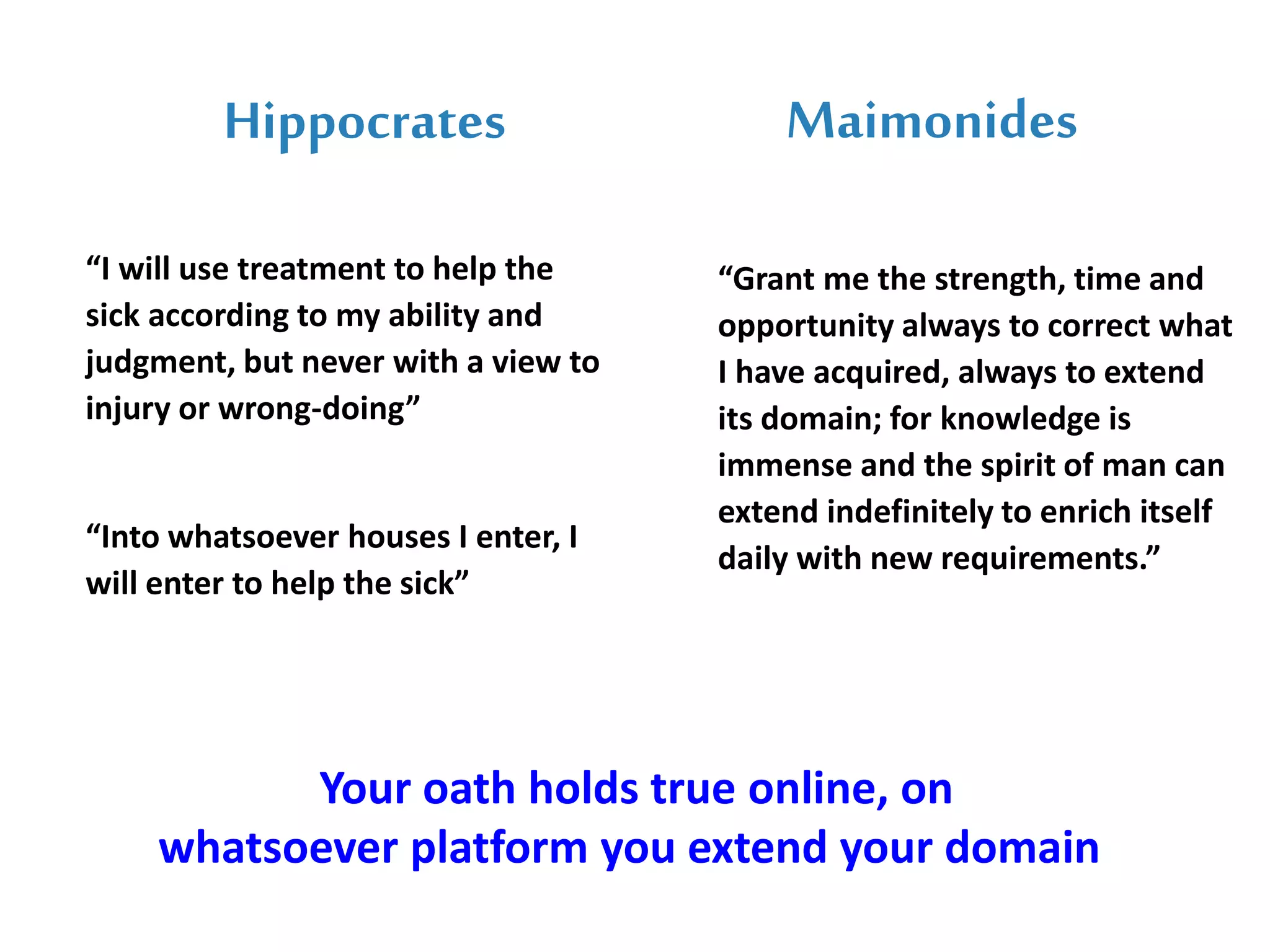 Hippocrates
“I will use treatment to help the
sick according to my ability and
judgment, but never with a view to
injury or wrong-doing”
“Into whatsoever houses I enter, I
will enter to help the sick”
Maimonides
“Grant me the strength, time and
opportunity always to correct what
I have acquired, always to extend
its domain; for knowledge is
immense and the spirit of man can
extend indefinitely to enrich itself
daily with new requirements.”
Your oath holds true online, on
whatsoever platform you extend your domain
 