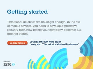 Getting started
Traditional defenses are no longer enough. In the era
of mobile devices, you need to develop a proactive
security plan now before your company becomes just
another victim.
Learn more

Brought to you by

Download the IBM white paper,
“Integrated IT Security for Midsized Businesses”.

 
