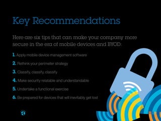 Key Recommendations
Here are six tips that can make your company more
secure in the era of mobile devices and BYOD:
1. Apply mobile device management software
2. Rethink your perimeter strategy
3. Classify, classify, classify
4. Make security relatable and understandable
5. Undertake a functional exercise
6. Be prepared for devices that will inevitably get lost
Brought to you by

 