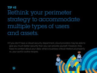 TIP #2

Rethink your perimeter
strategy to accommodate
multiple types of users
and assets.
• If you don’t have a robust security department, cloud providers may be able to 			
	 give you much better security than you can provide yourself. However, they 				
	 have no context about your data: what is business critical intellectual property 			
	 vs. your aunt’s cookie recipes.

Brought to you by

 