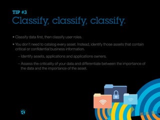 TIP #3

Classify, classify, classify.
• Classify data first, then classify user roles.
• You don’t need to catalog every asset. Instead, identify those assets that contain 		
	 critical or confidential business information.
		 – Identify assets, applications and applications owners.
		 – Assess the criticality of your data and differentiate between the importance of 		
		 the data and the importance of the asset.

Brought to you by

 