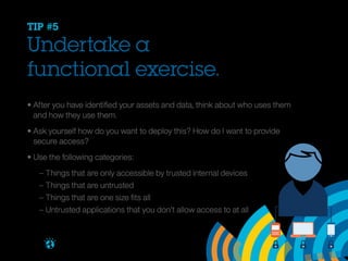 TIP #5

Undertake a
functional exercise.
• After you have identified your assets and data, think about who uses them
	 and how they use them.
• Ask yourself how do you want to deploy this? How do I want to provide
	 secure access?
• Use the following categories:
		
		
		
		
Brought to you by

– Things that are only accessible by trusted internal devices
– Things that are untrusted
– Things that are one size fits all
– Untrusted applications that you don’t allow access to at all

 