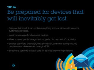 TIP #6

Be prepared for devices that
will inevitably get lost.
• Safeguard all email. It can contain everything from cat pictures to weapons 				
	 systems schematics.
• Install remote wipe function on all devices.
• Make sure endpoint management supports “find my device” capability.
• Enforce password protection, data encryption, and other strong security
	 practices on mobile devices through MDM.
• Enable the option to erase all data on devices after five login failures.

Brought to you by

 