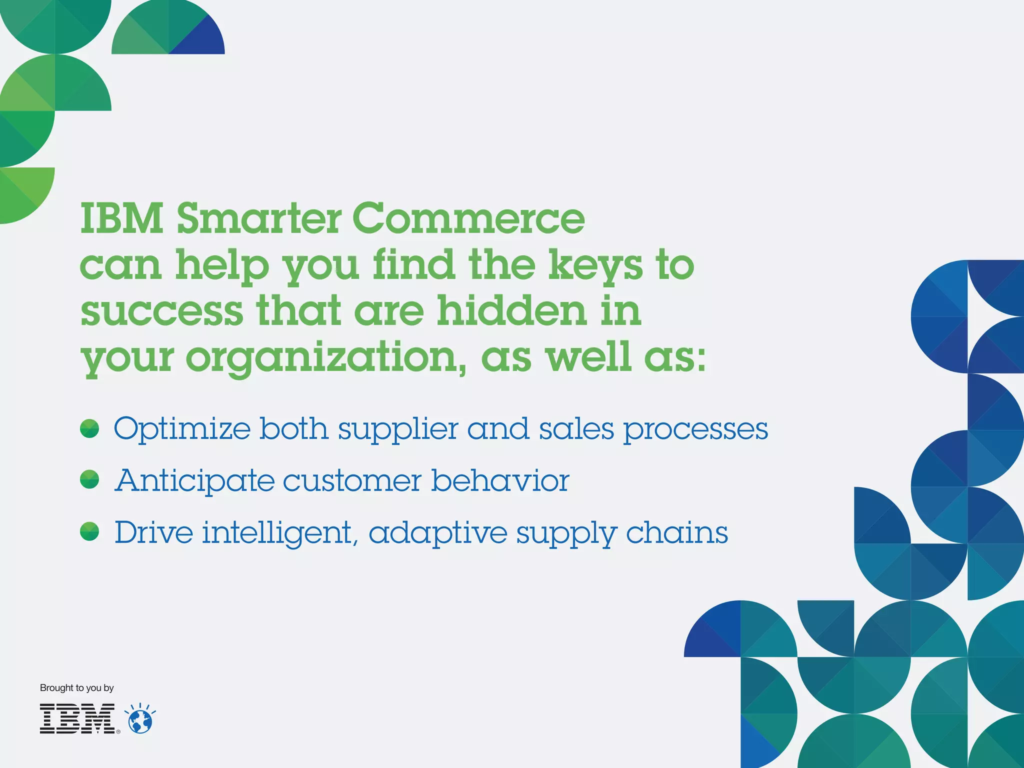 IBM Smarter Commerce
can help you find the keys to
success that are hidden in
your organization, as well as:
Optimize both supplier and sales processes
Anticipate customer behavior
Drive intelligent, adaptive supply chains
Brought to you by
 