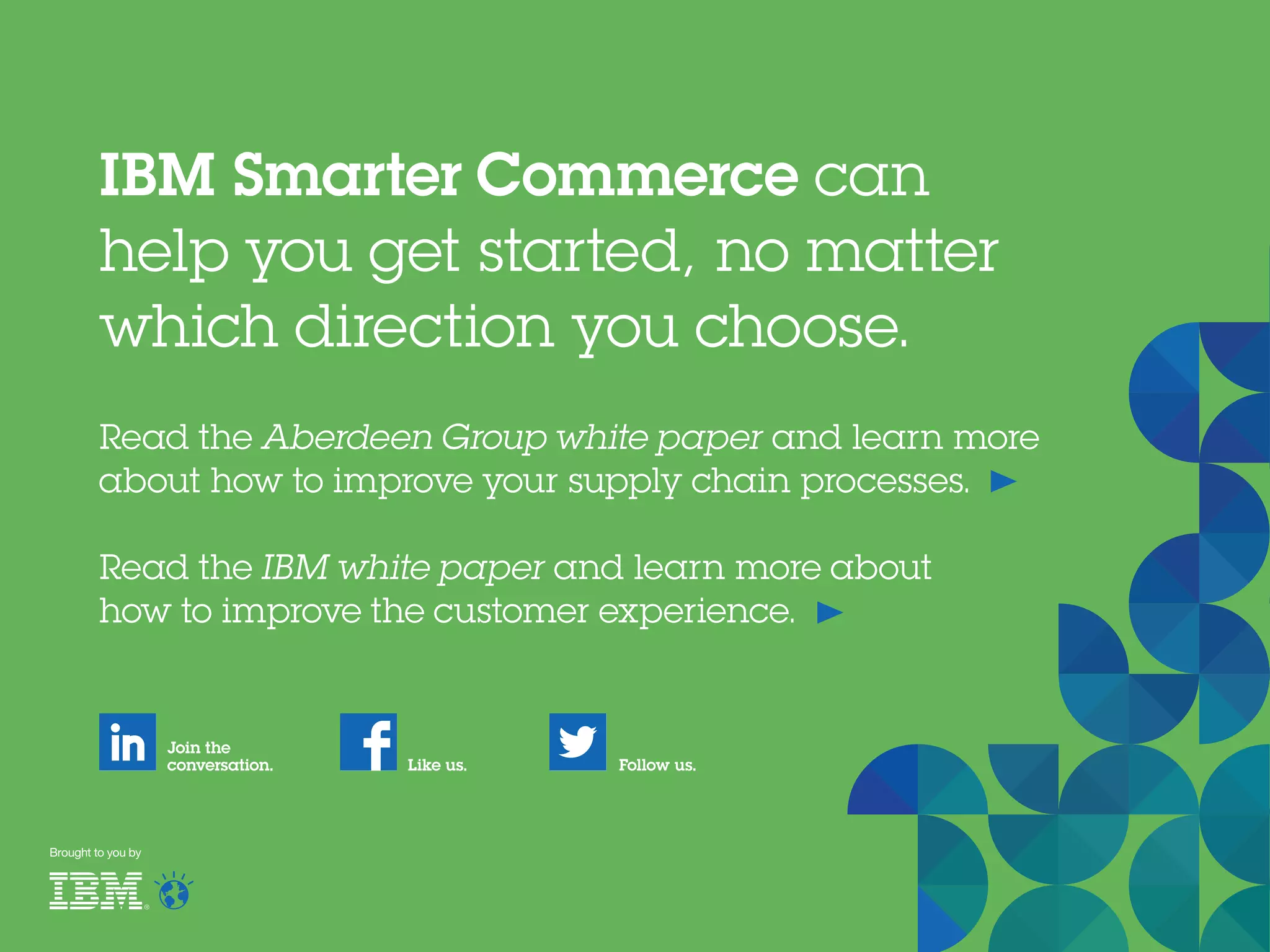 Read the Aberdeen Group white paper and learn more
about how to improve your supply chain processes.
Read the IBM white paper and learn more about
how to improve the customer experience.
IBM Smarter Commerce can
help you get started, no matter
which direction you choose.
Join the
conversation. Follow us.Like us.
Brought to you by
 