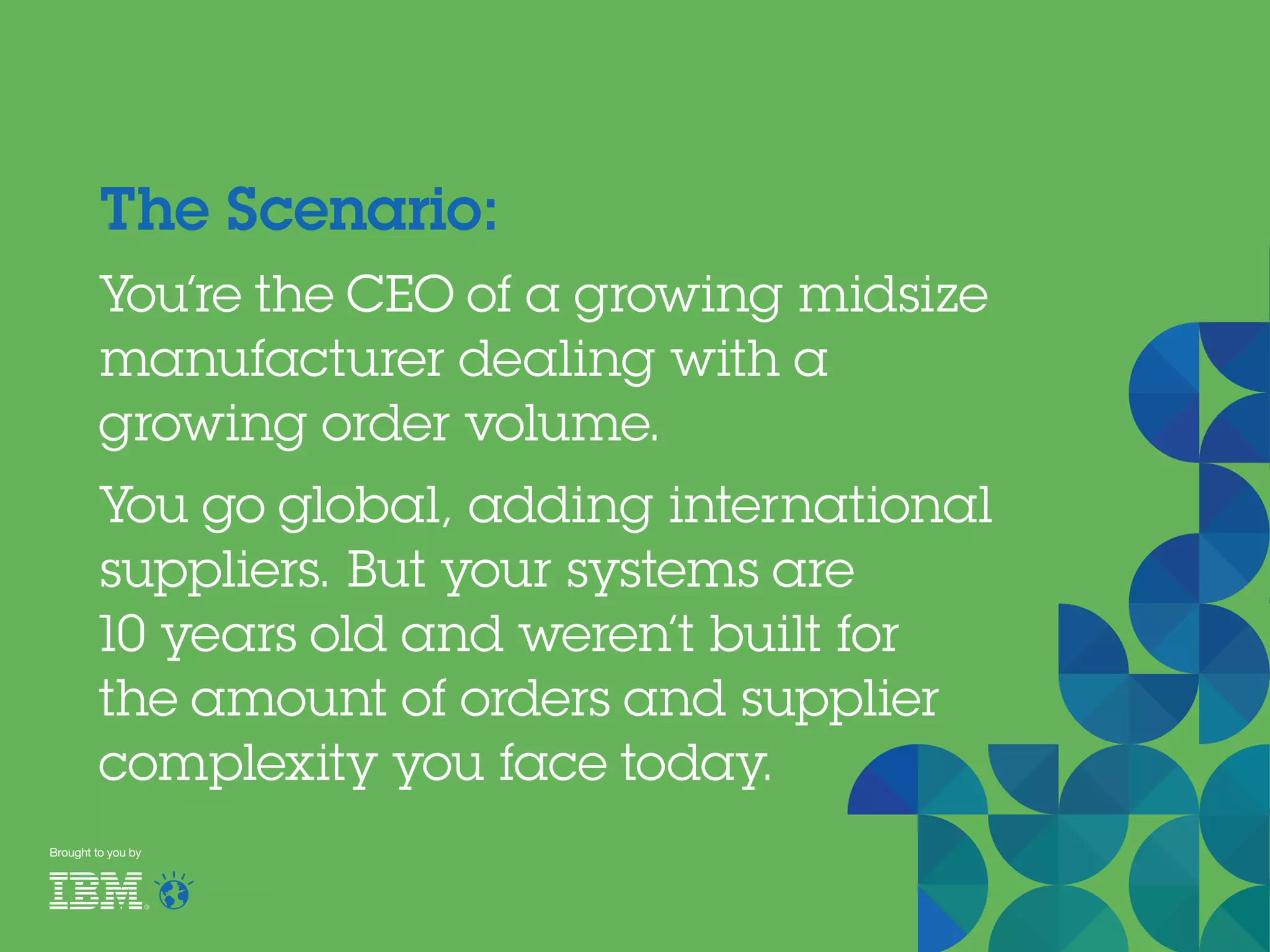 The Scenario:
You’re the CEO of a growing midsize
manufacturer dealing with a
growing order volume.
You go global, adding international
suppliers. But your systems are
10 years old and weren’t built for
the amount of orders and supplier
complexity you face today.
Brought to you by
 