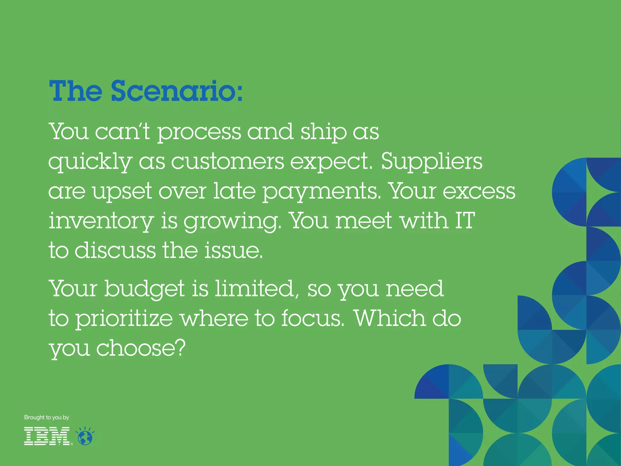 Brought to you by
The Scenario:
You can’t process and ship as
quickly as customers expect. Suppliers
are upset over late payments. Your excess
inventory is growing. You meet with IT
to discuss the issue.
Your budget is limited, so you need
to prioritize where to focus. Which do
you choose?
 