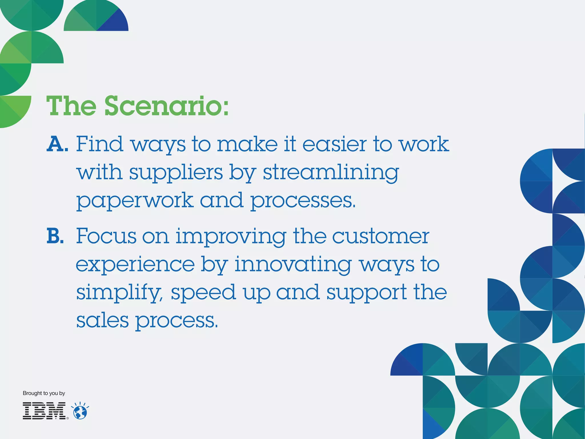The Scenario:
A.	Find ways to make it easier to work
with suppliers by streamlining
paperwork and processes.
B.	 Focus on improving the customer
experience by innovating ways to
simplify, speed up and support the
sales process.
Brought to you by
 