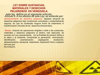 LEY SOBRE SUSTANCIAS,
MATERIALES Y DESECHOS
PELIGROSOS EN VENEZUELA
esta ley define en el siguiente articulo:
Artículo 9. A los efectos de esta Ley, se entiende por:
Almacenamiento de desechos peligrosos: depósito temporal de
desechos peligrosos bajo condiciones controladas y ambientalmente
seguras, sin que se contemple ninguna forma de tratamiento ni
transformación inducida de los desechos almacenados.

Manejo: conjunto de operaciones dirigidas a darle a las sustancias,
materiales y desechos peligrosos el destino más adecuado, de
acuerdo con sus características, con la finalidad de prevenir daños a
la salud y al ambiente. Comprende la generación, minimización,
identificación,
caracterización,
segregación,
recolección,
almacenamiento, transporte, tratamiento, disposición final o cualquier
otro uso que
los involucre.

 