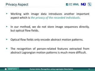 Privacy Aspect

▶ Working with image data introduces another important
  aspect which is the privacy of the recorded individuals.

▶ In our method, we do not store image sequences directly,
  but optical flow fields.

▶ Optical flow fields only encode abstract motion patterns.

▶ The recognition of person-related features extracted from
  abstract Lagrangian motion patterns is much more difficult.




 MMSP’2012        Human Action Recognition using Lagrangian Descriptors   14
 