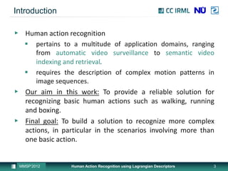 Introduction

▶ Human action recognition
   pertains to a multitude of application domains, ranging
      from automatic video surveillance to semantic video
      indexing and retrieval.
   requires the description of complex motion patterns in
      image sequences.
▶ Our aim in this work: To provide a reliable solution for
  recognizing basic human actions such as walking, running
  and boxing.
▶ Final goal: To build a solution to recognize more complex
  actions, in particular in the scenarios involving more than
  one basic action.


 MMSP’2012       Human Action Recognition using Lagrangian Descriptors   3
 