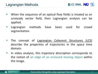 Lagrangian Methods

▶ When the sequence of an optical flow fields is treated as an
  unsteady vector field, then Lagrangian analysis can be
  applied.
▶ Lagrangian methods have been used for crowd
  segmentation.

▶ The concept of Lagrangian Coherent Structures (LCS)
  describe the properties of trajectories in the space time
  domain.
▶ In video analysis, this trajectory description corresponds to
  the notion of an edge of an enclosed moving object within
  the image.


 MMSP’2012        Human Action Recognition using Lagrangian Descriptors   4
 