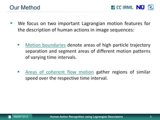 Our Method

▶ We focus on two important Lagrangian motion features for
  the description of human actions in image sequences:

       Motion boundaries denote areas of high particle trajectory
        separation and segment areas of different motion patterns
        of varying time intervals.

       Areas of coherent flow motion gather regions of similar
        speed over the respective time interval.




 MMSP’2012         Human Action Recognition using Lagrangian Descriptors   5
 